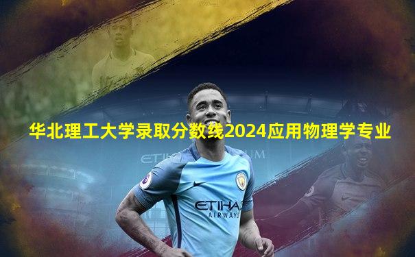 华北理工大学录取分数线2024应用物理学专业