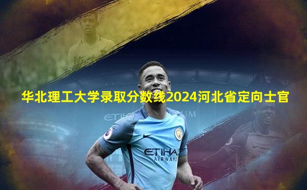 华北理工大学录取分数线2024河北省定向士官