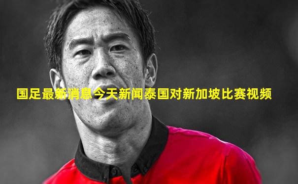 国足最新消息今天新闻泰国对新加坡比赛视频