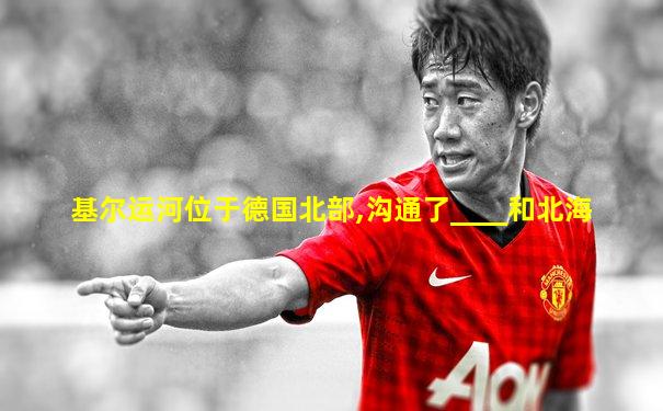 基尔运河位于德国北部,沟通了____和北海