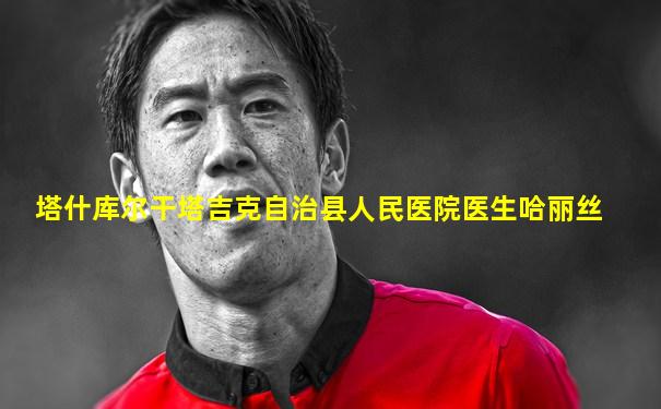 塔什库尔干塔吉克自治县人民医院医生哈丽丝