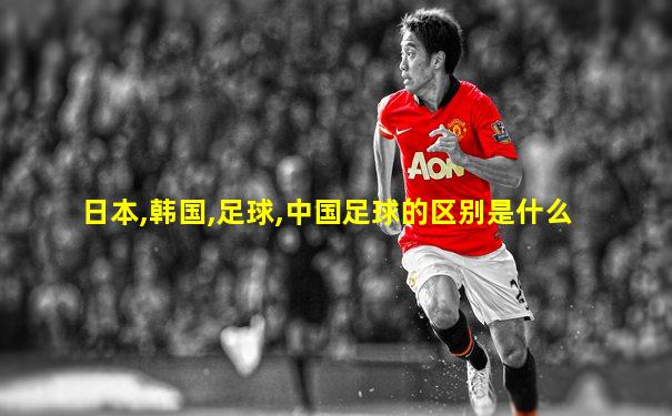 日本,韩国,足球,中国足球的区别是什么