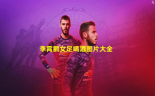 李霄鹏女足喝酒图片大全