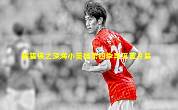 猪猪侠之深海小英雄第四季再见蓝月星