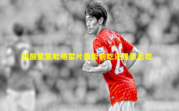 硫酸氢氯吡格雷片是饭前吃还是饭后吃