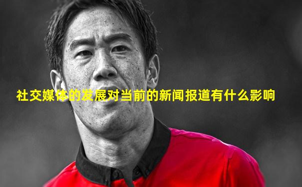 社交媒体的发展对当前的新闻报道有什么影响