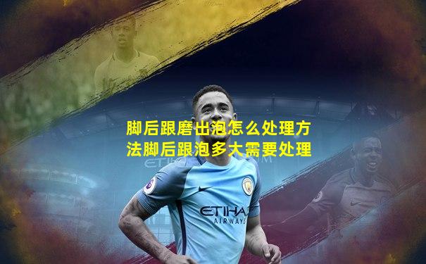 脚后跟磨出泡怎么处理方法脚后跟泡多大需要处理