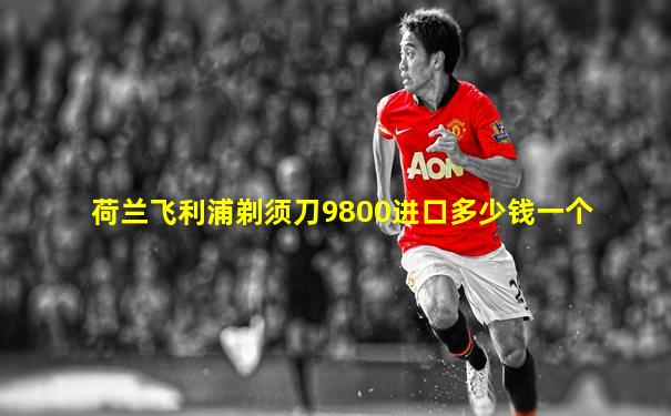 荷兰飞利浦剃须刀9800进口多少钱一个